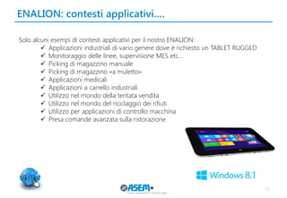 51
ENALION: contesti applicativi….
Solo alcuni esempi di contesti applicativi per il nostro ENALION:
 Applicazioni industriali di vario genere dove è richiesto un TABLET RUGGED
 Monitoraggio delle linee, supervisione MES etc…
 Picking di magazzino manuale
 Picking di magazzino «a muletto»
 Applicazioni medicali
 Applicazioni a carrello industriali
 Utilizzo nel mondo della tentata vendita
 Utilizzo nel mondo del riciclaggio dei rifiuti
 Utilizzo per applicazioni di controllo macchina
 Presa comande avanzata sulla ristorazione
 
