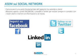 ASEM sui SOCIAL NETWORK
62
Comunicare è una parte fondamentale del rapporto tra azienda e clienti.
Abbiamo aperto i profili FACEBOOK, LinkedIN e Twitter per restare sempre in contatto con
i nostri clienti in termini di informazioni e di novità.
 