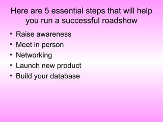 Here are 5 essential steps that will help
you run a successful roadshow
• Raise awareness
• Meet in person
• Networking
• Launch new product
• Build your database
 