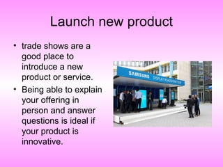 Launch new product
• trade shows are a
good place to
introduce a new
product or service.
• Being able to explain
your offering in
person and answer
questions is ideal if
your product is
innovative.
 