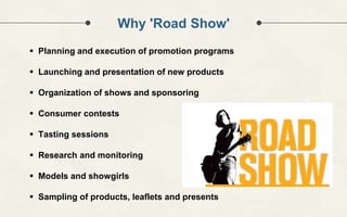 Why 'Road Show'
 Planning and execution of promotion programs
 Launching and presentation of new products
 Organization of shows and sponsoring
 Consumer contests
 Tasting sessions
 Research and monitoring
 Models and showgirls
 Sampling of products, leaflets and presents
 