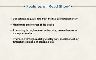 Features of 'Road Show'
 Collecting adequate data from the live promotional show
 Monitoring the interest of the public
 Promoting through market activations, human banner or
society promotions
 Promotion through mobility display van, special effect, or
through installation of canopies, etc.
 