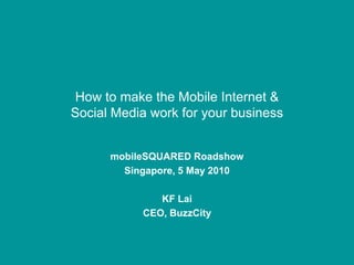 How to make the Mobile Internet &
Social Media work for your business


      mobileSQUARED Roadshow
        Singapore, 5 May 2010

              KF Lai
           CEO, BuzzCity
 