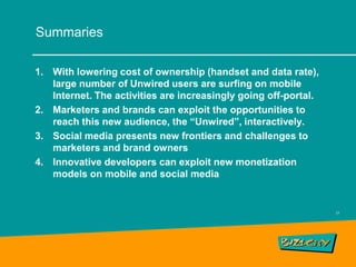 Summaries

1. With lowering cost of ownership (handset and data rate),
   large number of Unwired users are surfing on mobile
   Internet. The activities are increasingly going off-portal.
2. Marketers and brands can exploit the opportunities to
   reach this new audience, the “Unwired”, interactively.
3. Social media presents new frontiers and challenges to
   marketers and brand owners
4. Innovative developers can exploit new monetization
   models on mobile and social media


                                                                 17
 