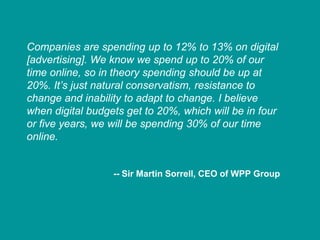 Companies are spending up to 12% to 13% on digital
[advertising]. We know we spend up to 20% of our
time online, so in theory spending should be up at
20%. It’s just natural conservatism, resistance to
change and inability to adapt to change. I believe
when digital budgets get to 20%, which will be in four
or five years, we will be spending 30% of our time
online.


                  -- Sir Martin Sorrell, CEO of WPP Group
 