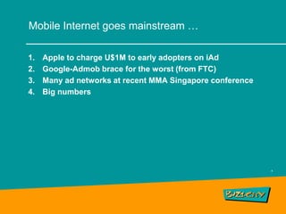 Mobile Internet goes mainstream …

1.   Apple to charge U$1M to early adopters on iAd
2.   Google-Admob brace for the worst (from FTC)
3.   Many ad networks at recent MMA Singapore conference
4.   Big numbers




                                                           4
 