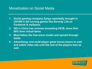 Monetization on Social Media

1. Social gaming company Zynga reportedly brought in
   U$10M in Q4 running games like Sorority Life on
   Facebook & mySpace.
2. QQ in China has revenue exceeding U$1B, more than
   60% from virtual items
3. Most follow the free-mium model and spread through
   feeds.
4. Advertising: one multi-player game forces losers to wait
   and watch video ads until the rest of the players lose as
   well.

                                                               5
 