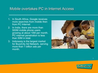 Mobile overtakes PC in Internet Access

1. In South Africa, Google receives
   more searches from mobile then
   from PC Internet
2. In India, there are more than
   500M mobile phone users
   growing at about 10M per month.
   PC internet penetration is less
   than 50M in total.
3. Indonesia is the largest market
   for BuzzCity Ad Network, serving
   more than 1 billion ads per
   month.


                                          6
 