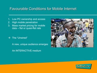 Favourable Conditions for Mobile Internet

1. Low PC ownership and access
2. High mobile penetration
3. Mass market pricing for mobile
   data – flat or quasi-flat rate


 The “Unwired”

   A new, unique audience emerges

   An INTERACTIVE medium

                                             7
 