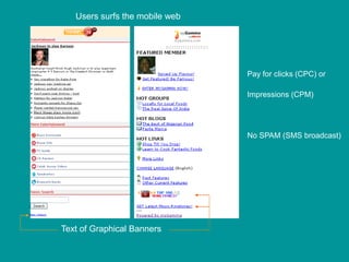 Users surfs the mobile web




                                Pay for clicks (CPC) or

                                Impressions (CPM)




                                No SPAM (SMS broadcast)




Text of Graphical Banners
 
