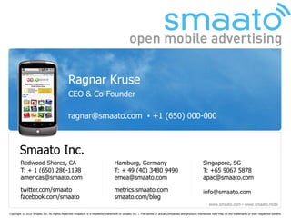 Ragnar Kruse
                                            CEO & Co-Founder

                                            ragnar@smaato.com ▪ +1 (650) 000-000



       Smaato Inc.
        Redwood Shores, CA                                                     Hamburg, Germany                                                    Singapore, SG
        T: + 1 (650) 286-1198                                                  T: + 49 (40) 3480 9490                                              T: +65 9067 5878
        americas@smaato.com                                                    emea@smaato.com                                                     apac@smaato.com
        twitter.com/smaato                                                     metrics.smaato.com                                                  info@smaato.com
        facebook.com/smaato                                                    smaato.com/blog
                                                                                                                                                       www.smaato.com ▪ www.smaato.mobi

Copyright © 2010 Smaato Inc. All Rights Reserved Smaato® is a registered trademark of Smaato Inc. | The names of actual companies and products mentioned here may be the trademarks of their respective owners.
 