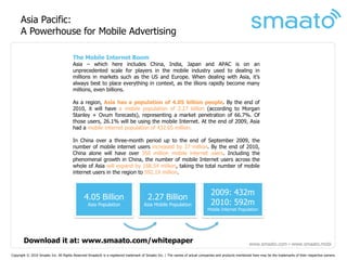 Asia Pacific:
      A Powerhouse for Mobile Advertising

                                       The Mobile Internet Boom
                                       Asia – which here includes China, India, Japan and APAC is on an
                                       unprecedented scale for players in the mobile industry used to dealing in
                                       millions in markets such as the US and Europe. When dealing with Asia, it’s
                                       always best to place everything in context, as the illions rapidly become many
                                       millions, even billions.

                                       As a region, Asia has a population of 4.05 billion people. By the end of
                                       2010, it will have a mobile population of 2.27 billion (according to Morgan
                                       Stanley + Ovum forecasts), representing a market penetration of 66.7%. Of
                                       those users, 26.1% will be using the mobile Internet. At the end of 2009, Asia
                                       had a mobile internet population of 432.65 million.

                                       In China over a three-month period up to the end of September 2009, the
                                       number of mobile internet users increased by 37 million. By the end of 2010,
                                       China alone will have over 350 million mobile internet users. Including the
                                       phenomenal growth in China, the number of mobile Internet users across the
                                       whole of Asia will expand by 168.54 million, taking the total number of mobile
                                       internet users in the region to 592.19 million.


                                                                                                                               2009: 432m
                                              4.05 Billion                             2.27 Billion
                                                Asia Population                     Asia Mobile Population                     2010: 592m
                                                                                                                             Mobile Internet Population




       Download it at: www.smaato.com/whitepaper                                                                                                       www.smaato.com ▪ www.smaato.mobi

Copyright © 2010 Smaato Inc. All Rights Reserved Smaato® is a registered trademark of Smaato Inc. | The names of actual companies and products mentioned here may be the trademarks of their respective owners.
 