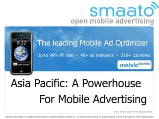The leading Mobile Ad Optimizer
                                            Up to 99% fill rate ▪ 40+ ad networks ▪ 215+ countries




       Asia Pacific: A Powerhouse
             For Mobile Advertising
                                                                                                                                                       www.smaato.com ▪ www.smaato.mobi

Copyright © 2010 Smaato Inc. All Rights Reserved Smaato® is a registered trademark of Smaato Inc. | The names of actual companies and products mentioned here may be the trademarks of their respective owners.
 