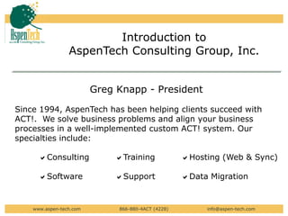 Introduction to  AspenTech Consulting Group, Inc. Greg Knapp - President Since 1994, AspenTech has been helping clients succeed with ACT!.  We solve business problems and align your business processes in a well-implemented custom ACT! system. Our specialties include:      aConsulting	     aTraining	        aHosting (Web & Sync)       aSoftware 	     aSupportaData Migration	 www.aspen-tech.com                        866-880-4ACT (4228)                         info@aspen-tech.com 