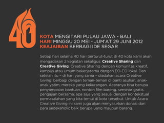 KOTA MENGITARI PULAU JAWA - BALI
HARI MINGGU 20 MEI - JUM’AT 29 JUNI 2012
KEAJAIBAN BERBAGI IDE SEGAR
Setiap hari selama 40 hari berturut-turut di 40 kota kami akan
mengadakan 2 kegiatan sekaligus: Creative Sharing dan
Creative Giving. Creative Sharing dengan komunitas kreatif,
kampus atau umum bekerjasama dengan EO-EO lokal. Dan
setelah itu – di hari yang sama – diadakan acara Creative
Giving: berbagi dengan teman-teman di panti asuhan, anak-
anak yatim, mereka yang kekurangan. Acaranya bisa berupa
penyampaian bantuan, nonton film bareng, seminar gratis,
pengajian bersama, apa saja yang sesuai dengan kontekstual
permasalahan yang kita temui di kota tersebut. Untuk Acara
Creative Giving ini kami juga akan menyalurkan donasi dari
para sedekaholic baik berupa uang maupun barang.
 