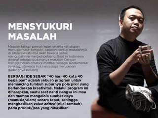 MENSYUKURI
MASALAH
Masalah takkan pernah lepas selama kehidupan
manusia masih bergulir. Apapun bentuk masalahnya,
di situlah kreativitas akan bekerja untuk
mengubahnya menjadi peluang. Saat ini Indonesia
dikenal sebagai gudangnya masalah. Dengan
menggunakan creative mindset sebagai fundamental
thinking, otomatis Indonesia juga merupakan
gudangnya peluang.
BERBAGI IDE SEGAR “40 hari 40 kota 40
keajaiban” adalah sebuah program untuk
memancing tumbuh suburnya pola pikir yang
berlandaskan kreativitas. Melalui program ini
diharapkan, suatu saat nanti bangsa ini mau
dan mampu mengelola sumber daya
(manusia/alam) secara tepat, sehingga
menghasilkan value added (nilai tambah)
pada produk/jasa yang dihasilkan.
 