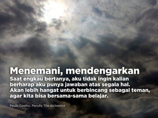 Menemani, mendengarkan
Saat engkau bertanya, aku tidak ingin kalian
berharap aku punya jawaban atas segala hal.
Akan lebih hangat untuk berbincang sebagai teman,
agar kita bisa bersama-sama belajar.
Paulo Coelho, Penulis The Alchemist
 