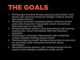 THE GOALS
1. Membangun karakter bangsa pejuang yang kreatif, kuat,
berani, dan pantang menyerah dengan creative sharing
dan dialog terbuka.
2. Membuka wawasan mengenai potensi ekonomi kreatif
pada anak muda dan masyarakat umum, terutama di
kota-kota kecil se-Jawa Bali.
3. Mengembangkan potensi yang tersembunyi dari masing-
masing kota untuk memajukan SDM dan ekonomi
setempat.
4. Membangun semangat kebersamaan dan solidaritas
melalui kegiatan berbagi secara kreatif.
5. Membuka jejaring kreatif berbasis komunitas di kota-kota
se-Jawa Bali untuk saling bersinergi dan saling
memajukan.
6. Menyebarluaskan potensi unik masing-masing kota ke
seluruh dunia dengan amplifikasi media online.
 