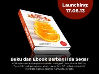 Buku dan Ebook Berbagi Ide Segar
400 halaman catatan perjalanan dan menggali potensi unik 40 kota.
Foto-foto unik perjalanan. Video presentasi. 50 materi presentasi.
Profil dan Kontak Jejaring Komunitas Kreatif.
Launching:
17.08.13
 