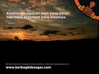 Karena aku mencari jalan yang benar,
tapi tidak di tempat yang biasanya.
- Dante -
Info lebih detail dan lengkap tentang roadshow di 40 kota bisa didapatkan di:
www.berbagiidesegar.com
 