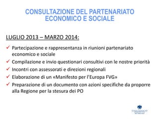 CONSULTAZIONE DEL PARTENARIATO
ECONOMICO E SOCIALE
LUGLIO 2013 – MARZO 2014:
 Partecipazione e rappresentanza in riunioni partenariato
economico e sociale
 Compilazione e invio questionari consultivi con le nostre priorità
 Incontri con assessorati e direzioni regionali
 Elaborazione di un «Manifesto per l’Europa FVG»
 Preparazione di un documento con azioni specifiche da proporre
alla Regione per la stesura dei PO
 