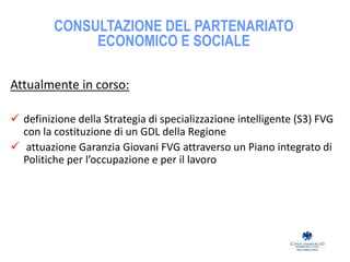 CONSULTAZIONE DEL PARTENARIATO
ECONOMICO E SOCIALE
Attualmente in corso:
 definizione della Strategia di specializzazione intelligente (S3) FVG
con la costituzione di un GDL della Regione
 attuazione Garanzia Giovani FVG attraverso un Piano integrato di
Politiche per l’occupazione e per il lavoro
 