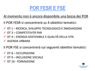 POR FESR E FSE
Al momento non è ancora disponibile una bozza dei POR
Il POR FESR si concentrerà su 4 obiettivi tematici:
 OT 1 – RICERCA, SVILUPPO TECNOLOGICO E INNOVAZIONE
 OT 3 – COMPETITIVITÁ PMI
 OT 4 – ENERGIA SOSTENIBILE E QUALITÁ DELLA VITA
 AGENDA URBANA
Il POR FSE si concentrerà sui seguenti obiettivi tematici:
 OT 8 – OCCUPAZIONE
 OT 9 – INCLUSIONE SOCIALE
 OT 10 - FORMAZIONE
 