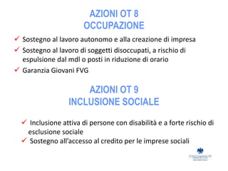 AZIONI OT 8
OCCUPAZIONE
 Sostegno al lavoro autonomo e alla creazione di impresa
 Sostegno al lavoro di soggetti disoccupati, a rischio di
espulsione dal mdl o posti in riduzione di orario
 Garanzia Giovani FVG
AZIONI OT 9
INCLUSIONE SOCIALE
 Inclusione attiva di persone con disabilità e a forte rischio di
esclusione sociale
 Sostegno all’accesso al credito per le imprese sociali
 