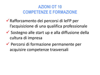 AZIONI OT 10
COMPETENZE E FORMAZIONE
Rafforzamento dei percorsi di IeFP per
l’acquisizione di una qualifica professionale
 Sostegno alle start up e alla diffusione della
cultura di impresa
 Percorsi di formazione permanente per
acquisire competenze trasversali
 