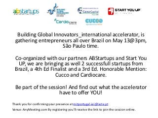 Building Global Innovators_international accelerator, is
gathering entrepreneurs all over Brazil on May 13@3pm,
São Paulo time.
Co-organized with our partners ABStartups and Start You
UP, we are bringing as well 2 successfull startups from
Brazil, a 4th Ed Finalist and a 3rd Ed. Honorable Mention:
Cucco and Cardiocare.
Be part of the session! And find out what the accelerator
have to offer YOU!
Thank you for confirming your presence at mitportugal-iei@iscte.pt
Venue: AnyMeeting.com By registering you’ll receive the link to join the session online.
 