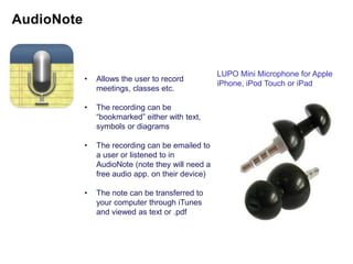 LUPO Mini Microphone for Apple
•   Allows the user to record
                                       iPhone, iPod Touch or iPad
    meetings, classes etc.

•   The recording can be
    “bookmarked” either with text,
    symbols or diagrams

•   The recording can be emailed to
    a user or listened to in
    AudioNote (note they will need a
    free audio app. on their device)

•   The note can be transferred to
    your computer through iTunes
    and viewed as text or .pdf
 