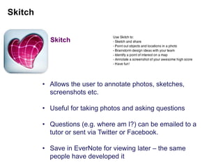 Skitch




• Allows the user to annotate photos, sketches,
  screenshots etc.

• Useful for taking photos and asking questions

• Questions (e.g. where am I?) can be emailed to a
  tutor or sent via Twitter or Facebook.

• Save in EverNote for viewing later – the same
  people have developed it
 