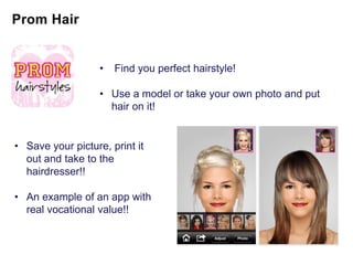 •   Find you perfect hairstyle!

                   • Use a model or take your own photo and put
                     hair on it!


• Save your picture, print it
  out and take to the
  hairdresser!!

• An example of an app with
  real vocational value!!
 