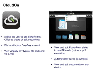 • Allows the user to use genuine MS
  Office to create or edit documents

• Works with your DropBox account
                                             • View and edit PowerPoint slides
• View virtually any type of file and send     in true PP mode (not as a .pdf
  via e.mail                                   emulation)

                                             • Automatically saves documents

                                             • View and edit documents on any
                                               device
 