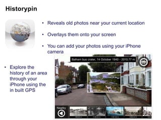• Reveals old photos near your current location

                 • Overlays them onto your screen

                 • You can add your photos using your iPhone
                   camera


• Explore the
  history of an area
  through your
  iPhone using the
  in built GPS
 