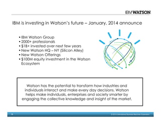 10 © 2014 International Business Machines Corporation
Watson has the potential to transform how industries and
individuals interact and make every day decisions. Watson
helps make individuals, enterprises and society smarter by
engaging the collective knowledge and insight of the market.
IBM is investing in Watson’s future – January, 2014 announce
•IBM Watson Group
•2000+ professionals
•$1B+ invested over next few years
•New Watson HQ – NY (Silicon Alley)
•New Watson Offerings
•$100M equity investment in the Watson
Ecosystem
 