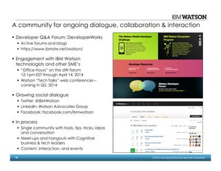 18 © 2014 International Business Machines Corporation
A community for ongoing dialogue, collaboration & interaction
Developer Q&A Forum: DeveloperWorks
Active forums and blogs
https://www.ibmdw.net/watson/
Engagement with IBM Watson
technologists and other SME’s
“Office Hours” on the dW forum
12-1pm EST through April 14, 2014
Watson “Tech Talks” web conferences –
coming in Q2, 2014
Growing social dialogue
Twitter: @IBMWatson
LinkedIn: Watson Advocates Group
Facebook: facebook.com/ibmwatson
In process
Single community with tools, tips, tricks, ideas
and conversation
Meet-ups and hangouts with Cognitive
business & tech leaders
Content, Interaction, and events
 