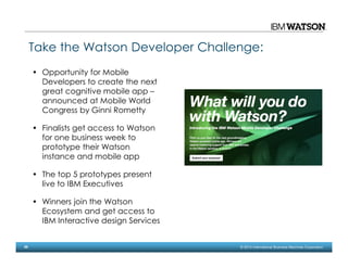 26 © 2014 International Business Machines Corporation
Take the Watson Developer Challenge:
• Opportunity for Mobile
Developers to create the next
great cognitive mobile app –
announced at Mobile World
Congress by Ginni Rometty
• Finalists get access to Watson
for one business week to
prototype their Watson
instance and mobile app
• The top 5 prototypes present
live to IBM Executives
• Winners join the Watson
Ecosystem and get access to
IBM Interactive design Services
 