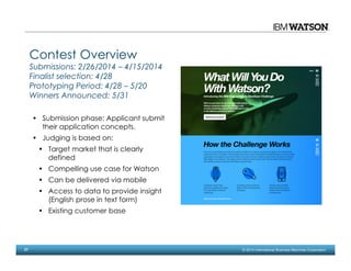 27 © 2014 International Business Machines Corporation
Contest Overview
Submissions: 2/26/2014 – 4/15/2014
Finalist selection: 4/28
Prototyping Period: 4/28 – 5/20
Winners Announced: 5/31
• Submission phase: Applicant submit
their application concepts.
• Judging is based on:
• Target market that is clearly
defined
• Compelling use case for Watson
• Can be delivered via mobile
• Access to data to provide insight
(English prose in text form)
• Existing customer base
 
