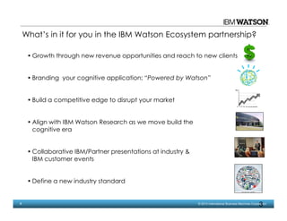 3 © 2014 International Business Machines Corporation
3
What’s in it for you in the IBM Watson Ecosystem partnership?
• Growth through new revenue opportunities and reach to new clients
• Branding your cognitive application; “Powered by Watson”
• Build a competitive edge to disrupt your market
• Align with IBM Watson Research as we move build the
cognitive era
• Collaborative IBM/Partner presentations at industry &
IBM customer events
• Define a new industry standard
 