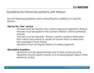 44 © 2014 International Business Machines Corporation
Guidelines for interaction patterns with Watson
Use the following guidelines when evaluating the suitability of a specific
solution:
•Tips for the “Ask” service
•Answers must be found in the content resources ingested in Watson
•Answers must be explicit in the content; Watson cannot synthesize
answers
•Answers must be discrete – Watson cannot combine information
from various documents or create an answer that is a deduction
from passages it finds (future)
•Questions must not require Watson to make judgments
•Descriptive questions
•Questions can be approximately one to three sentences long
•Questions should require answers of a small paragraph (about three
sentences or less)
 
