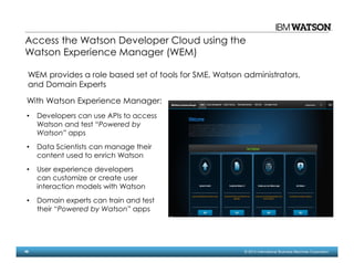 48 © 2014 International Business Machines Corporation
Access the Watson Developer Cloud using the
Watson Experience Manager (WEM)
With Watson Experience Manager:
• Developers can use APIs to access
Watson and test “Powered by
Watson” apps
• Data Scientists can manage their
content used to enrich Watson
• User experience developers
can customize or create user
interaction models with Watson
• Domain experts can train and test
their “Powered by Watson” apps
WEM provides a role based set of tools for SME, Watson administrators,
and Domain Experts
 
