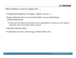 54 © 2014 International Business Machines Corporation
Understand graphics (images, videos, sound …)
Ingest directly from a structured data source (Database,
Datawarehouse)
There are architectural patterns and capabilities in Watson to be able to
integrate with structured data sources
Nested tabular data
Call data records, sensor logs, meter data, etc.
What Watson cannot ingest yet ….
 