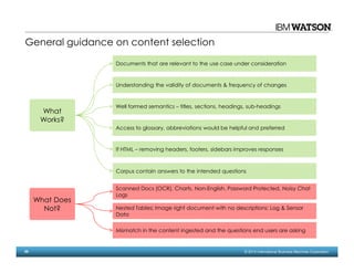 55 © 2014 International Business Machines Corporation
What
Works?
Documents that are relevant to the use case under consideration
Understanding the validity of documents & frequency of changes
Well formed semantics – titles, sections, headings, sub-headings
What Does
Not?
Access to glossary, abbreviations would be helpful and preferred
If HTML – removing headers, footers, sidebars improves responses
Corpus contain answers to the intended questions
Scanned Docs (OCR), Charts, Non-English, Password Protected, Noisy Chat
Logs
Nested Tables; Image right document with no descriptions; Log & Sensor
Data
Mismatch in the content ingested and the questions end users are asking
General guidance on content selection
 