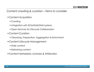 56 © 2014 International Business Machines Corporation
Content crawling & curation – Items to consider
Content Acquisition
Crawling
Integration with ECM/KMS/DMS systems
Open Services for Lifecycle Collaboration
Content Curation
Cleansing, Preparation, Aggregation & Enrichment
Content Lifecycle Management
Stale content
Refreshing content
Content Metadata, Licenses & Attribution
 