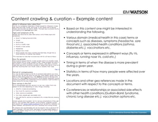 57 © 2014 International Business Machines Corporation
Content crawling & curation – Example content
Based on this content one might be interested in
understanding the following.
Various domain (medical health in this case) terms or
concepts such as diseases, symptoms (headache, sore
throat etc.), associated health conditions (asthma,
diabetes etc.), vaccinations etc.
Concepts or terms expressed in different ways (flu Vs.
influenza, running nose Vs. cold etc.)
Timing in terms of when the disease is more prevalent
during a given year.
Statistics in terms of how many people were affected over
the years.
Locations and other geo references made in the
document with respect to the concepts or terms.
Co-references or relationships or associated side effects
with other health conditions (Guillain–Barré Syndrome,
chronic lung disease etc.), vaccination options etc.
 