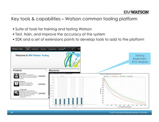 62 © 2014 International Business Machines Corporation
Suite of tools for training and testing Watson
Test, train, and improve the accuracy of the system
SDK and a set of extensions points to develop tools to add to the platform
Training
Experiment,
Error Analysis
Key tools & capabilities – Watson common tooling platform
 