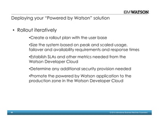 66 © 2014 International Business Machines Corporation
Deploying your “Powered by Watson” solution
• Rollout iteratively
•Create a rollout plan with the user base
•Size the system based on peak and scaled usage,
failover and availability requirements and response times
•Establish SLAs and other metrics needed from the
Watson Developer Cloud
•Determine any additional security provision needed
•Promote the powered by Watson application to the
production zone in the Watson Developer Cloud
 