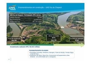 Empreendimentos em construção – UHE Foz do Chapecó



     UHE Foz do Chapecó - Participação CPFL (51%)

     Potência Instalada                        436 MW
     Energia Assegurada                 220 MWmédios
     Investimento Total               R$ 1.328 milhões




                                                                 Obras concluídas
                                                                      67%
Início de construção                                                                                      Entrada em operação
       dez/06                                                         mar/09                                     3T10



     Investimento realizado CPFL: R$ 815 milhões

                                Acompanhamento do projeto
                                • Escavações Concluídas: Vertedouro, Barragem, Túneis de Adução, Tomada d’água
                                  e Casa de Força
                                • Andamento das Obras: Obras Civis, Fornecimento de Equipamentos e Meio
                                  Ambiente - em conformidade com o cronograma

15
 