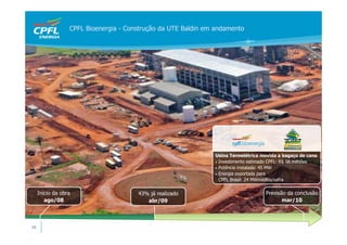 CPFL Bioenergia - Construção da UTE Baldin em andamento




                                                               Usina Termelétrica movida a bagaço de cana
                                                               • Investimento estimado CPFL: R$ 98 milhões
                                                               • Potência instalada: 45 MW
                                                               • Energia exportada para
                                                                 CPFL Brasil: 24 MWmédios/safra


     Início da obra                    43% já realizado                             Previsão da conclusão
        ago/08                            abr/09                                           mar/10



16
 